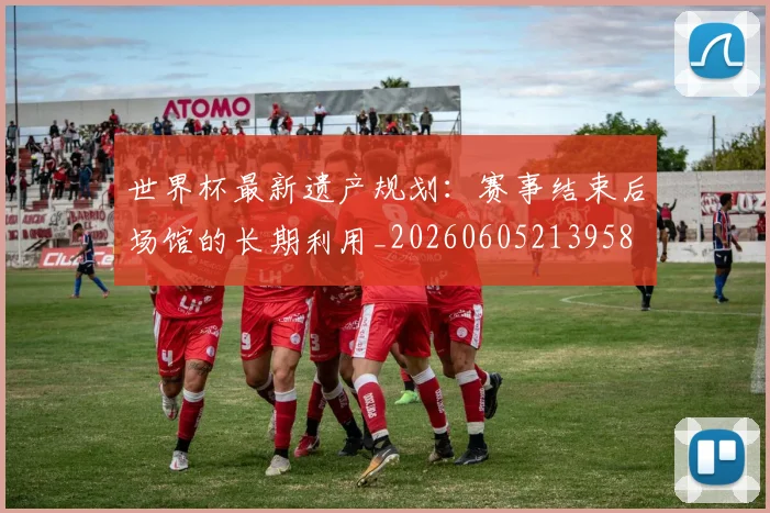 世界杯最新遗产规划:赛事结束后场馆的长期利用_20260605213958