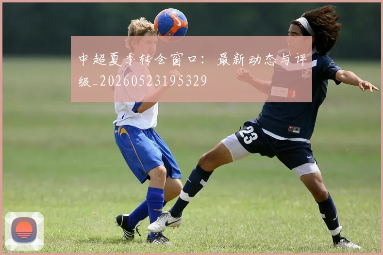 中超夏季转会窗口:最新动态与评级_20260523195329
