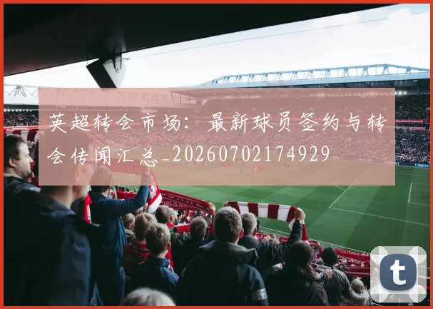 英超转会市场：最新球员签约与转会传闻汇总_20260702174929