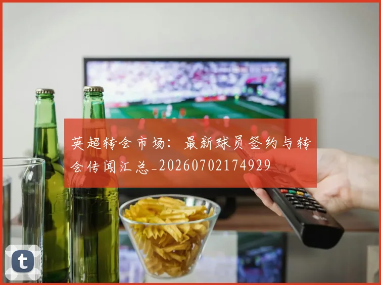 英超转会市场:最新球员签约与转会传闻汇总_20260702174929