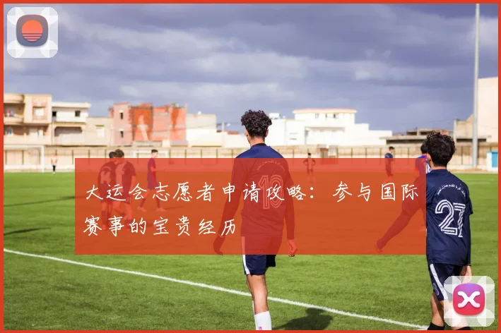大运会志愿者申请攻略：参与国际赛事的宝贵经历