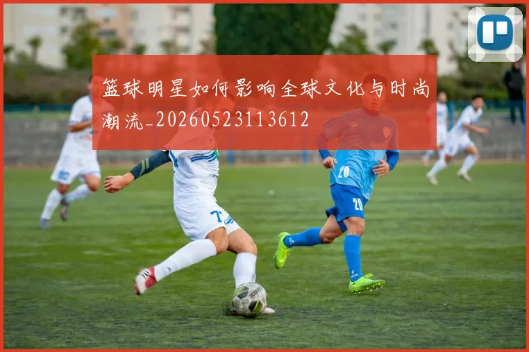 篮球明星如何影响全球文化与时尚潮流_20260523113612
