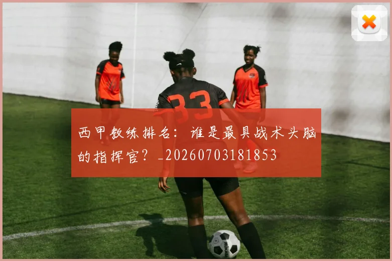 西甲教练排名：谁是最具战术头脑的指挥官？_20260703181853
