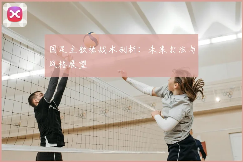 国足主教练战术剖析：未来打法与风格展望